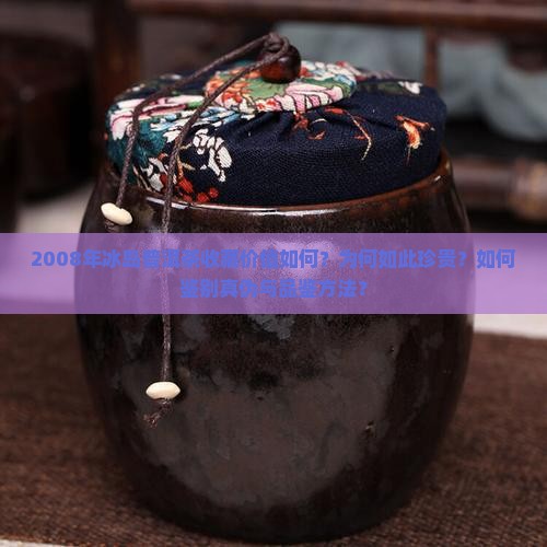 2008年冰岛普洱茶收藏价值如何？为何如此珍贵？如何鉴别真伪与品鉴方法？