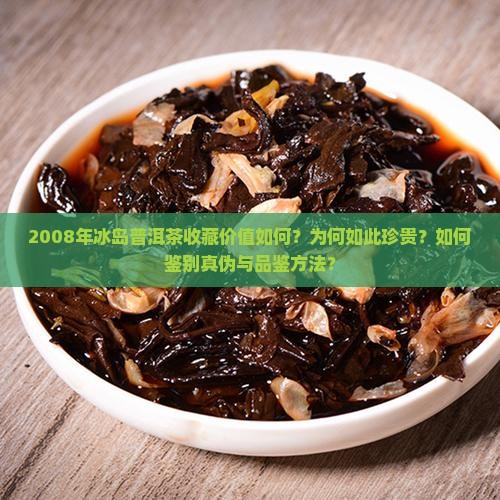 2008年冰岛普洱茶收藏价值如何？为何如此珍贵？如何鉴别真伪与品鉴方法？