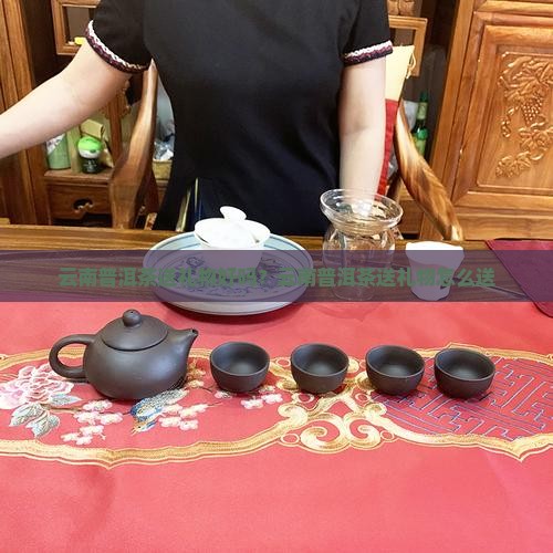 云南普洱茶送礼物好吗？云南普洱茶送礼物怎么送