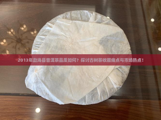 2013年勐海县普洱茶品质如何？探讨古树茶收藏痛点与市场热点！