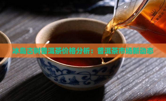 冰岛古树普洱茶价格分析：普洱茶市场新动态