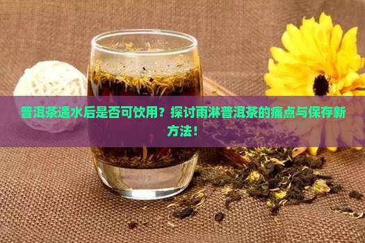普洱茶遇水后是否可饮用？探讨雨淋普洱茶的痛点与保存新方法！