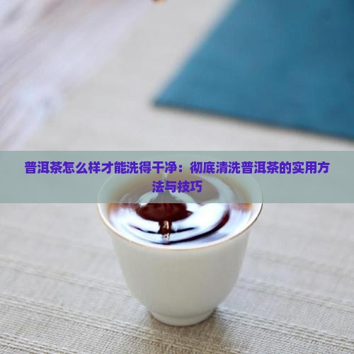 普洱茶怎么样才能洗得干净：彻底清洗普洱茶的实用方法与技巧