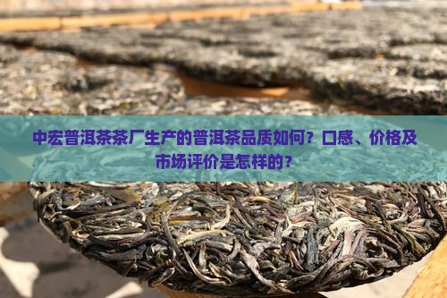中宏普洱茶茶厂生产的普洱茶品质如何？口感、价格及市场评价是怎样的？