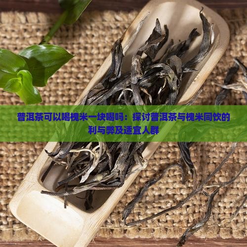 普洱茶可以喝槐米一块喝吗：探讨普洱茶与槐米同饮的利与弊及适宜人群