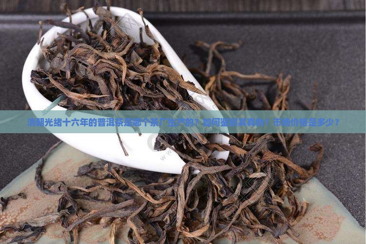 清朝光绪十六年的普洱茶是哪个茶厂生产的？如何鉴别其真伪？市场价格是多少？