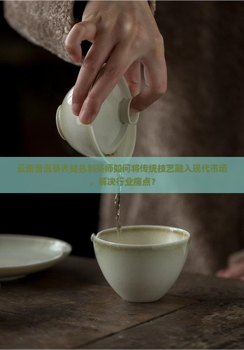 云南普洱茶界知名制茶师如何将传统技艺融入现代市场，解决行业痛点？