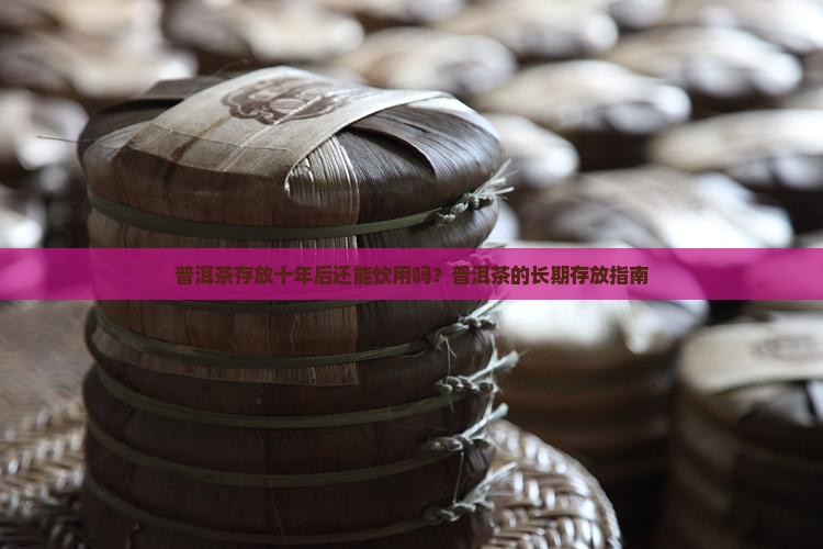 普洱茶存放十年后还能饮用吗？普洱茶的长期存放指南