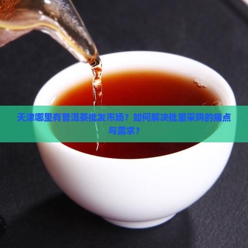 天津哪里有普洱茶批发市场？如何解决批量采购的痛点与需求？