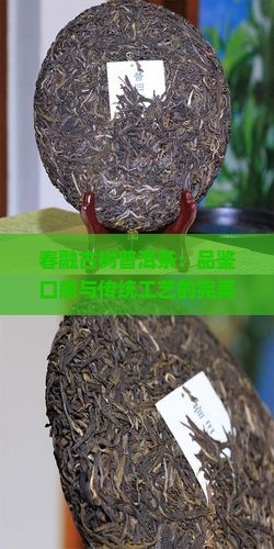 春融古树普洱茶：品鉴口感与传统工艺的完美融合之谜