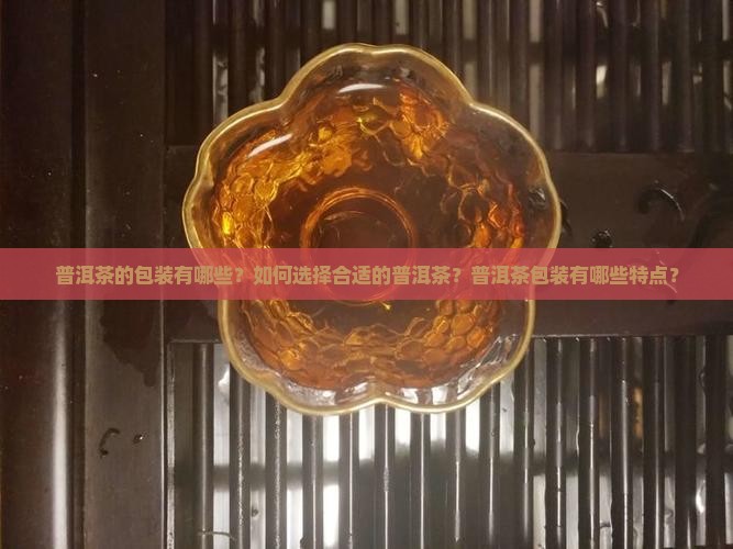 普洱茶的包装有哪些？如何选择合适的普洱茶？普洱茶包装有哪些特点？
