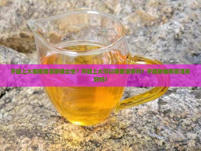 牙龈上火能喝普洱茶嘛女生？牙龈上火可以喝普洱茶吗？牙龈肿痛喝普洱茶好吗？