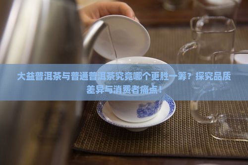 大益普洱茶与普通普洱茶究竟哪个更胜一筹？探究品质差异与消费者痛点！