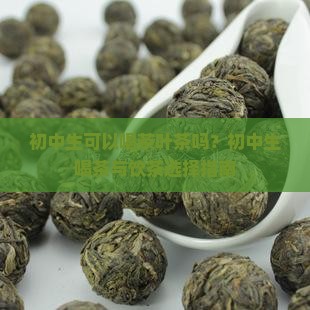 初中生可以喝茶叶茶吗？初中生喝茶与饮茶选择指南