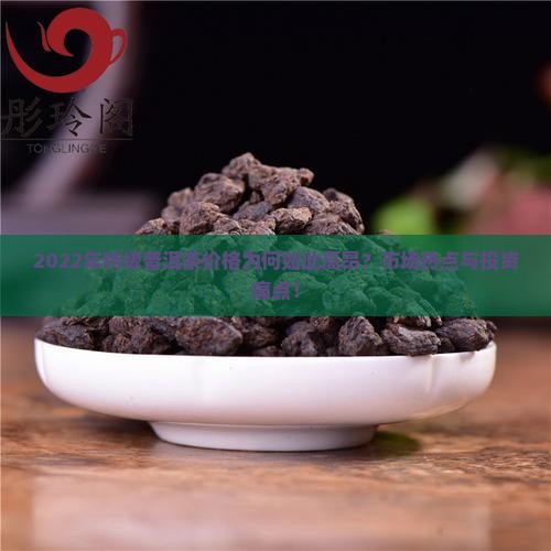 2022年特级普洱茶价格为何如此高昂？市场热点与投资痛点！