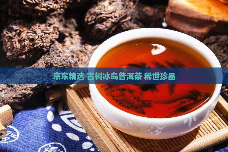 京东精选 古树冰岛普洱茶 稀世珍品
