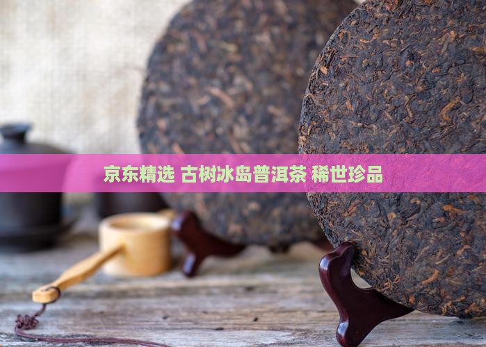 京东精选 古树冰岛普洱茶 稀世珍品