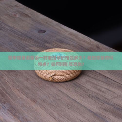 御举铭普洱茶第一村老班章价格是多少？老班章茶有何特点？如何辨别其真伪？