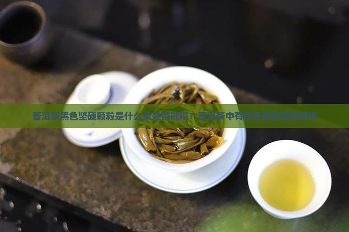 普洱茶黑色坚硬颗粒是什么及是否能喝？普洱茶中有黑色颗粒现象解析