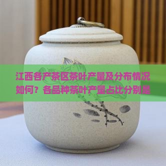 江西各产茶区茶叶产量及分布情况如何？各品种茶叶产量占比分别是多少？