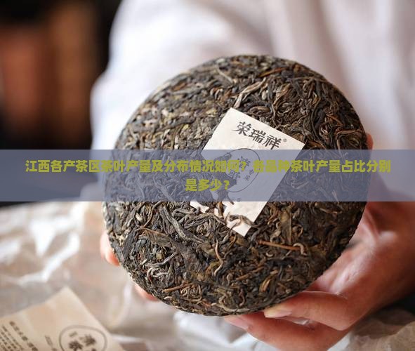 江西各产茶区茶叶产量及分布情况如何？各品种茶叶产量占比分别是多少？