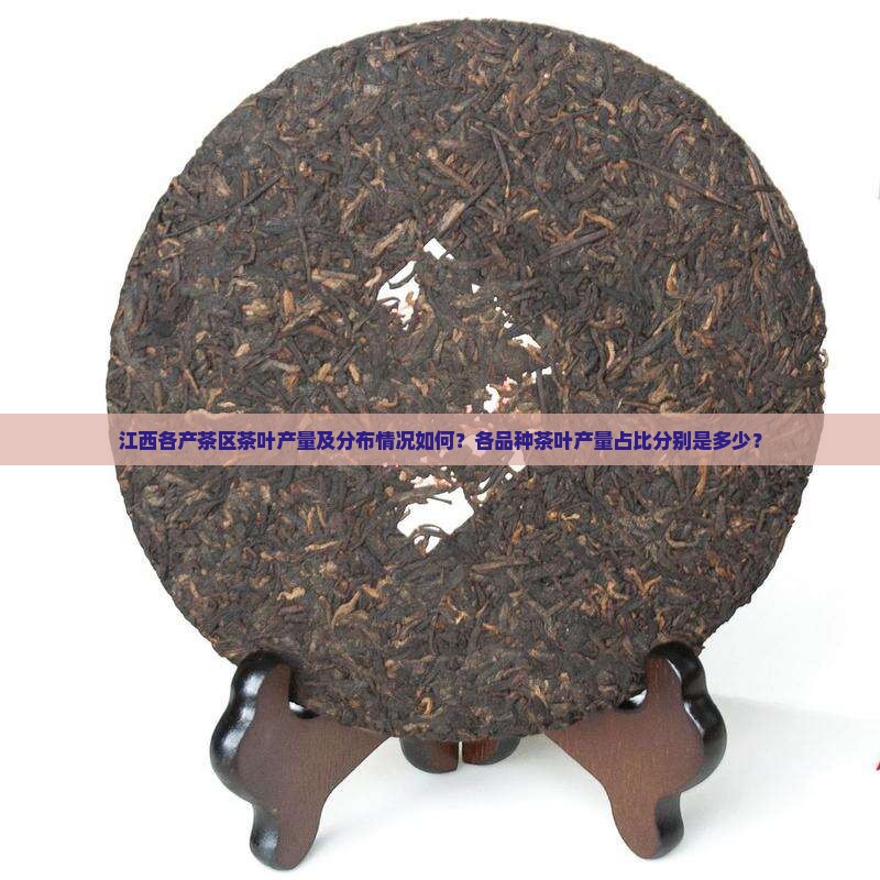 江西各产茶区茶叶产量及分布情况如何？各品种茶叶产量占比分别是多少？