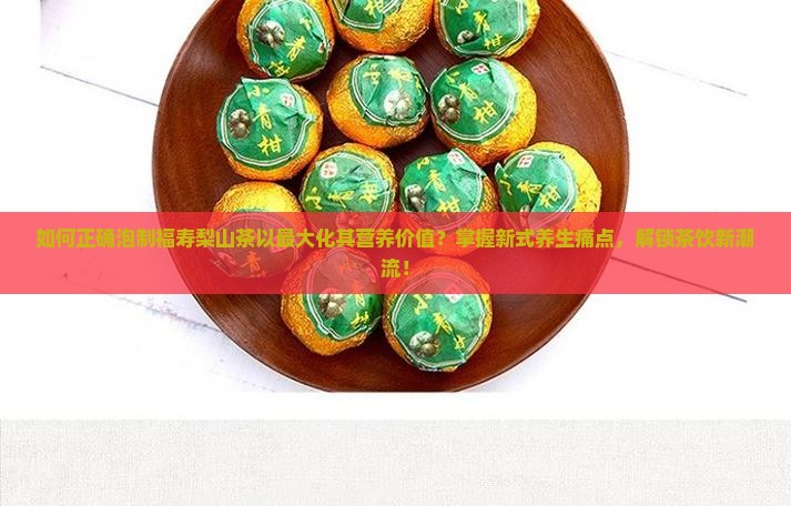 如何正确泡制福寿梨山茶以最大化其营养价值？掌握新式养生痛点，解锁茶饮新潮流！