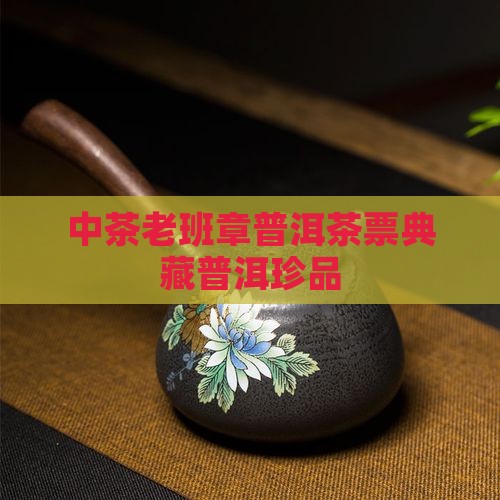 中茶老班章普洱茶票典藏普洱珍品