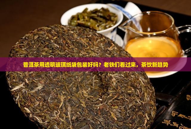 普洱茶用透明玻璃纸袋包装好吗？老铁们看过来，茶饮新趋势