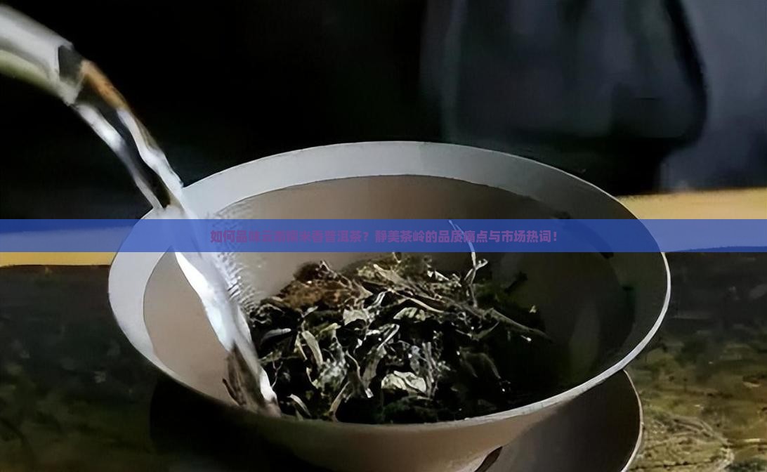如何品味云南糯米香普洱茶?静美茶岭的品质痛点与市场热词! 如何品味云南糯米香普洱茶?静美茶岭的品质痛点与市场热词!