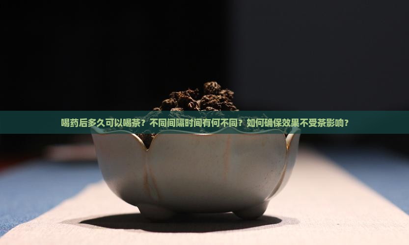喝药后多久可以喝茶？不同间隔时间有何不同？如何确保效果不受茶影响？