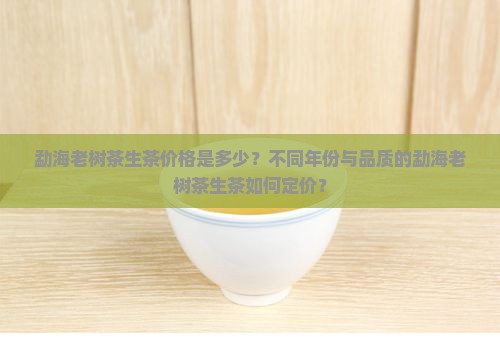 勐海老树茶生茶价格是多少？不同年份与品质的勐海老树茶生茶如何定价？
