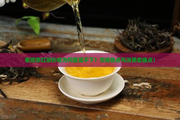 老班章红茶价格为何居高不下？市场热点与消费者痛点！