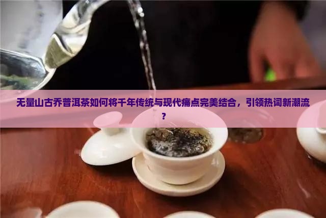 无量山古乔普洱茶如何将千年传统与现代痛点完美结合，引领热词新潮流？