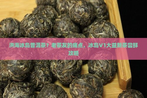 洪海冰岛普洱茶？老茶友的痛点，冰岛V1大益新茶尝鲜攻略