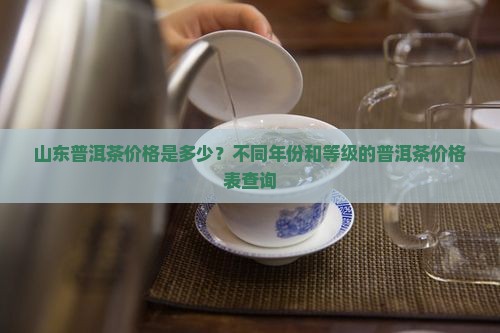 山东普洱茶价格是多少？不同年份和等级的普洱茶价格表查询