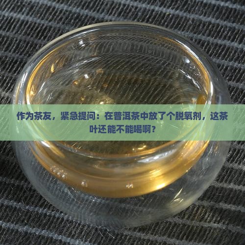 作为茶友，紧急提问：在普洱茶中放了个脱氧剂，这茶叶还能不能喝啊？