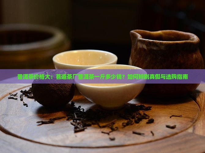 普洱茶价格大：茗道茶厂普洱茶一斤多少钱？如何辨别真假与选购指南