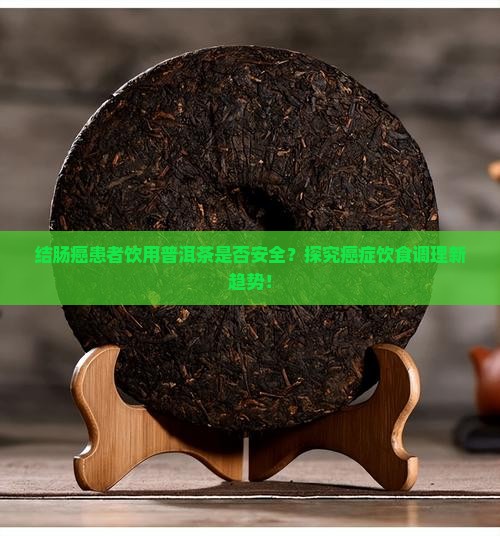 结肠癌患者饮用普洱茶是否安全？探究癌症饮食调理新趋势！