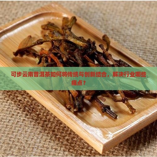 可步云南普洱茶如何将传统与创新结合，解决行业哪些痛点？