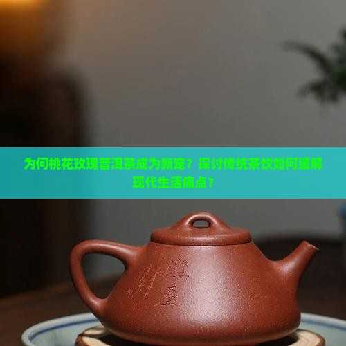 为何桃花玫瑰普洱茶成为新宠？探讨传统茶饮如何缓解现代生活痛点？