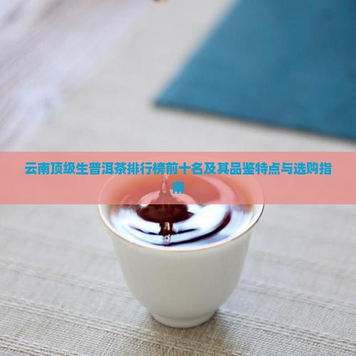 云南顶级生普洱茶排行榜前十名及其品鉴特点与选购指南