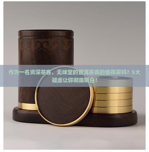 作为一名资深茶客，无味堂的普洱茶真的值得买吗？5大疑虑让你彻底明白！