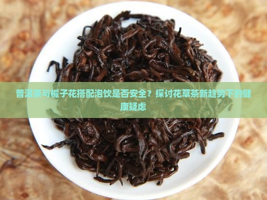 普洱茶与栀子花搭配泡饮是否安全？探讨花草茶新趋势下的健康疑虑