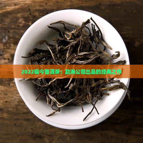 2022福今普洱茶：勐海公司出品的经典之作