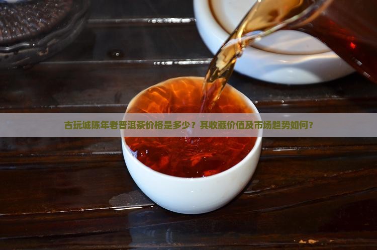 古玩城陈年老普洱茶价格是多少？其收藏价值及市场趋势如何？