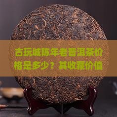 古玩城陈年老普洱茶价格是多少？其收藏价值及市场趋势如何？
