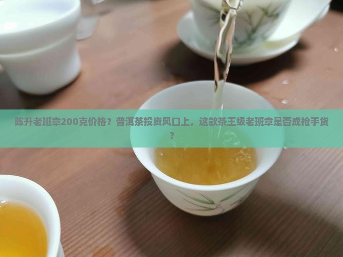 陈升老班章200克价格？普洱茶投资风口上，这款茶王级老班章是否成抢手货？