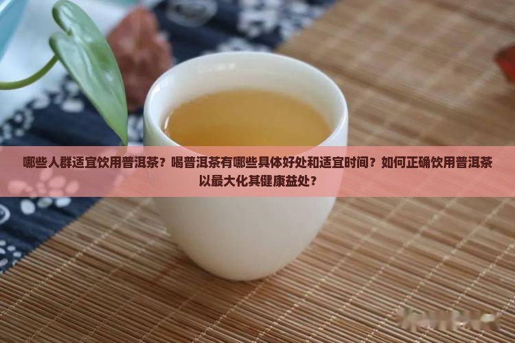 哪些人群适宜饮用普洱茶？喝普洱茶有哪些具体好处和适宜时间？如何正确饮用普洱茶以最大化其健康益处？
