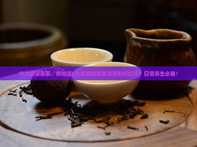 作为资深茶友，你知道5大喝知福牌普洱茶的好处吗？日常养生必备！